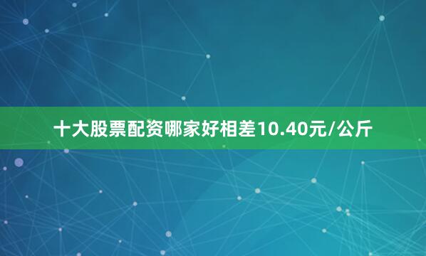 十大股票配资哪家好相差10.40元/公斤