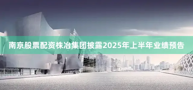 南京股票配资株冶集团披露2025年上半年业绩预告
