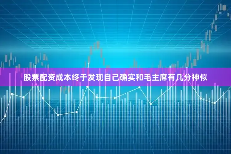 股票配资成本终于发现自己确实和毛主席有几分神似