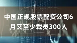 中国正规股票配资公司6月又至少裁员300人