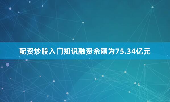 配资炒股入门知识融资余额为75.34亿元