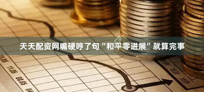 天天配资网嘴硬哼了句“和平零进展”就算完事