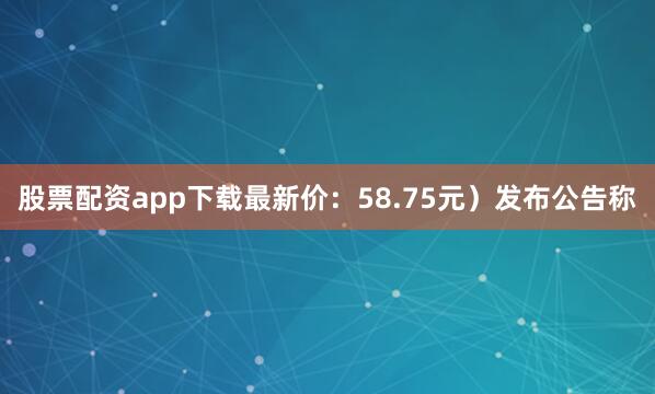 股票配资app下载最新价：58.75元）发布公告称