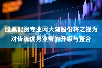 股票配资专业网大湖股份将之视为对传统优势业务的升级与整合