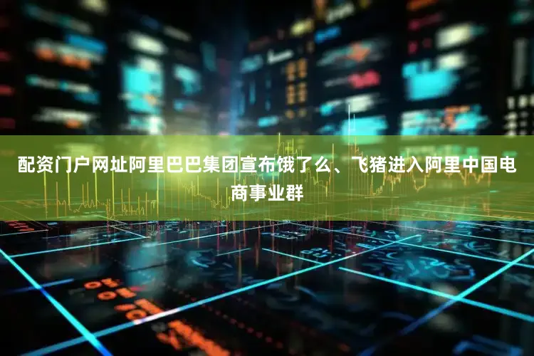 配资门户网址阿里巴巴集团宣布饿了么、飞猪进入阿里中国电商事业群
